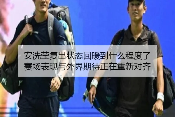 安洗莹复出状态回暖到什么程度了 赛场表现与外界期待正在重新对齐